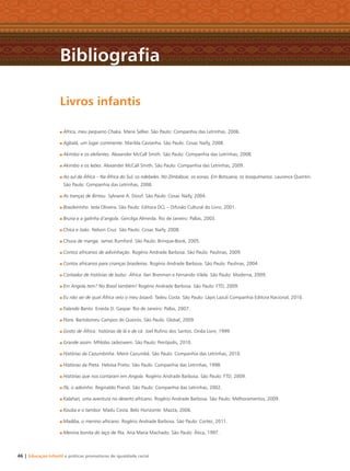 46 | Educação Infantil e práticas promotoras de igualdade racial
África, meu pequeno Chaka. Marie Sellier. São Paulo: Companhia das Letrinhas, 2006.
Agbalá, um lugar continente. Marilda Castanha. São Paulo: Cosac Naify, 2008.
Akimbo e os elefantes. Alexander McCall Smith. São Paulo: Companhia das Letrinhas, 2008.
Akimbo e os leões. Alexander McCall Smith. São Paulo: Companhia das Letrinhas, 2009.
Ao sul da África – Na África do Sul, os ndebeles. No Zimbábue, os xonas. Em Botsuana, os bosquímanos. Laurence Quentin.
São Paulo: Companhia das Letrinhas, 2008.
As tranças de Bintou. Sylviane A. Diouf. São Paulo: Cosac Naify, 2004.
Brasileirinho. Ieda Oliveira. São Paulo: Editora DCL – Difusão Cultural do Livro, 2001.
Bruna e a galinha d’angola. Gercilga Almeida. Rio de Janeiro: Pallas, 2003.
Chica e João. Nelson Cruz. São Paulo: Cosac Naify, 2008.
Chuva de manga. James Rumford. São Paulo: Brinque-Book, 2005.
Contos africanos de adivinhação. Rogério Andrade Barbosa. São Paulo: Paulinas, 2009.
Contos africanos para crianças brasileiras. Rogério Andrade Barbosa. São Paulo: Paulinas, 2004.
Contador de histórias de bolso: África. Ilan Brenman e Fernando Vilela. São Paulo: Moderna, 2009.
Em Angola tem? No Brasil também! Rogério Andrade Barbosa. São Paulo: FTD, 2009.
Eu não sei de qual África veio o meu bisavô. Tadeu Costa. São Paulo: Lápis Lazuli Companhia Editora Nacional, 2010.
Falando Banto. Eneida D. Gaspar. Rio de Janeiro: Pallas, 2007.
Flora. Bartolomeu Campos de Queirós. São Paulo: Global, 2009.
Gosto de África: histórias de lá e de cá. Joel Ruﬁno dos Santos. Onda Livre, 1999.
Grande assim. Mhlobo Jadezweni. São Paulo: Peirópolis, 2010.
Histórias da Cazumbinha. Meire Cazumbá. São Paulo: Companhia das Letrinhas, 2010.
Histórias da Preta. Heloísa Prieto. São Paulo: Companhia das Letrinhas, 1998.
Histórias que nos contaram em Angola. Rogério Andrade Barbosa. São Paulo: FTD, 2009.
Ifá, o adivinho. Reginaldo Prandi. São Paulo: Companhia das Letrinhas, 2002.
Kalahari, uma aventura no deserto africano. Rogério Andrade Barbosa. São Paulo: Melhoramentos, 2009.
Kouba e o tambor. Madu Costa. Belo Horizonte: Mazza, 2006.
Madiba, o menino africano. Rogério Andrade Barbosa. São Paulo: Cortez, 2011.
Menina bonita do laço de ﬁta. Ana Maria Machado. São Paulo: Ática, 1997.
Livros infantis
Bibliograﬁa
Livro CEERT.indd 46 16/02/12 16:30
 