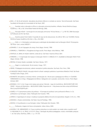 Educação Infantil e práticas promotoras de igualdade racial | 49
DIAS, L. R. No ﬁo do horizonte: educadoras da primeira infância e o combate ao racismo. Tese de Doutorado. São Paulo:
Faculdade de Educação da Universidade de São Paulo, 2007.
______. Questões sobre a educação na África e a educação antirracista brasileira: reﬂexões. Revista Eletrônica Espaço
Acadêmico, v. 60, p. 60, Universidade Federal de Maringá, 2006.
______. Educação Infantil – Construção de uma educação antirracista. PUCviva Revista, v. 1, p. 90-103, 2006 Associação
de Professores da PUC São Paulo.
______. Quantos passos foram dados? A questão de raça nas leis educacionais. Da LDB de 1961 a Lei 10.639/03. Revista
Eletrônica Espaço Acadêmico (On-line), v. 38, p. 38, 2004.
______; SILVA, Jr. H. Orientações curriculares para a valorização da diversidade racial na Educação Infantil. Pré-proposta-.
São Paulo: Ceert, versão 24/6/2011.
EDWARDS, C. As cem linguagens da criança. Porto Alegre: Artmed, 1999.
FERREIRO, E.; TEBEROSKY, A. Psicogênese da língua escrita. Porto Alegre: Artes Médicas, 1989.
FONTELES, B.; BARJA, W. Rubem Valentim, artista da luz. São Paulo: Imprensa Oﬁcial, 2001.
FORNEIRO, L. I. A organização dos espaços na educação infantil. In: ZABALZA, M. A. Qualidade na Educação Infantil. Porto
Alegre: Artmed, 1998.
FREITAG, B. Escola, Estado e sociedade. São Paulo: Moraes, 1977.
______. Piaget e o conhecimento. Rio de Janeiro: Imago, 1977.
FREIRE, P. Pedagogia da autonomia, saberes necessários à prática educativa. São Paulo: Paz e Terra, 1996.
FUNDAÇÃO CARLOS CHAGAS. Educação Infantil no Brasil: avaliação qualitativa e quantitativa (Relatório Final). São Paulo:
Fundação Carlos Chagas, 2010.
KISHIMOTO. Brincadeiras e narrativas infantis: contribuições de J. Bruner para a pedagogia da infância. In: OLIVEIRA-
FORMOSINHO et al. (Orgs.). Pedagogia(s) da infância: dialogando com o passado, construindo o futuro. Porto Alegre:
Artmed, 2007.
KODAMA, H. M. Y. et al. O jogo como espaço para pensar: Mancala – Jogos de transferência. IBILCE/UNESP-SJRP, XVIII
SEMAT – Semana da Matemática – IBILCE/UNESP (2006). Disponível em: <http://www.mat.ibilce.unesp.br/XVIIISemat/
Mini-Cursos/TEXTOS/MT9.pdf>
GOMÉZ, A. P. O pensamento prático do professor – A formação do professor como proﬁssional reﬂexivo. In: Os
professores e sua formação. Lisboa: Publicações Dom Quixote, 1995.
LERNER, D. Capacitação em serviço e mudança na proposta didática [Encontro de especialistas]. Bogotá: C.E.R.L.A.L, 1993.
MACEDO, L. Ensaios construtivistas. São Paulo: Casa do Psicólogo, 1994.
NOVOA, A. Os professores e a sua formação. Lisboa: Publicações Dom Quixote, 1995.
______. Professores, imagens do futuro e do presente. Lisboa: Educa, 2009.
OLIVEIRA, F. DE; ABRAMOWICZ, A. O que as práticas educativas na creche podem nos revelar sobre a questão racial?
In: MIZUKAMI, M. G. N.; REALI, A. M. M. R. (Orgs.). Teorização de práticas pedagógicas: escola, universidade, pesquisa.
1. ed. São Carlos: EDUFSCar, 2009, v. 1, p. 175-197.
Livro CEERT.indd 49 16/02/12 16:31
 