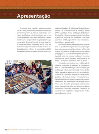O objetivo deste material é apoiar os proﬁssio-
nais de Educação Infantil e as Secretarias de Educação
a implementar o Art. 7, inciso V, das Diretrizes Curri-
culares da Educação Infantil, que indica que as pro-
postas pedagógicas dessa etapa devem estar compro-
metidas com o rompimento de relações de dominação
etnicorracial. O material compõe-se deste documen-
to e de quatro vídeos compilados em um DVD, que
apresentam experiências desenvolvidas em duas uni-
dades educativas, o Centro de Educação Infantil (CEI)
Josefa Júlia da União de Núcleos, Associações e Socie-
dades de Moradores de Heliópolis e São João Clímaco
(UNAS) e a Escola Municipal de Educação Infantil
(EMEI) Guia Lopes. Teve a colaboração da Secretaria
Municipal de Educação da Cidade de São Paulo. Essas
ações foram realizadas por formadoras com ampla
experiência em Educação Infantil e por meio de estu-
dos relativos à questão racial.
Este material resulta de intervenções em situações
reais, na quais todos os sujeitos envolvidos, equipe ges-
tora, professores e especialistas puderam reﬂetir, cada
qual em seu campo de atuação, sobre como as práticas
pedagógicas na Educação Infantil podem promover a
igualdade racial. Esse processo resultou em momentos
de revisão de muitas atividades, da organização do
tempo e de espaço e também das ações de gestão.
A produção deste material teve a colaboração de
diferentes instituições: do Ministério da Educação por
meio da Secretaria de Educação Básica e Coordenação
de Educação Infantil, da Universidade Federal de São
Carlos, por meio do Núcelo de Estudos Afro-brasileiros,
do Centro de Estudos das Relações de Trabalho e Desi-
gualdades e do Instituto Avisa Lá – Formação Continua-
da de Educadores. Constitui rica experiência que com-
partilhamos, pois acreditamos que por meio de sua
leitura e das discussões geradas pelos conteúdos dos
vídeos, é possível desenvolver um processo consistente
de formação continuada para incluir a dimensão da
igualdade racial nas práticas pedagógicas das institui-
ções de Educação Infantil.
Apresentação
8 | Educação Infantil e práticas promotoras de igualdade racial
ImagemcapturadadovídeoExperiênciasdeAprendizagem
Livro CEERT.indd 8 16/02/12 16:28
 