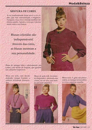Moda&Beleza

     MISTURA DE CORES
 A cor predominante deste ano é a cor vi-
 nho, que traz sensualidade e elegância.
 Turquesa, rosa, roxo e laranja também são
 ótimas opções. Aposte e verá que valoriza
 muito mais a sua beleza.




      Blusas coloridas são
         indispensáveis!
       Através das cores,
      as blusas mostram a
       sua personalidade.



Blusa de mangas fofas e abotoamento nas
costas, com tecido de lingerie, que garante
um caimento impecável.


Blusa em seda, com decote         Blusa de gola rolê, levemen-
redondo, pregas frontais e        te drapreada e abotoada nas     Blusa roxa: A gola um pouco
ombros levemente demarca-         costas, na cor rosa, que mon-   maior, as mangas sem punhos
dos.                              ta um look romântico.           e o roxo sugerem ousadia.




                                                                              tic tac | 05/1985 | 11
 