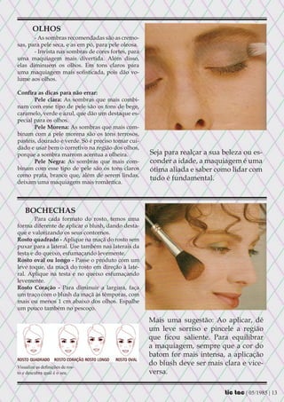 OLHOS
       - As sombras recomendadas são as cremo-
sas, para pele seca, e as em pó, para pele oleosa.
       - Invista nas sombras de cores fortes, para
uma maquiagem mais divertida. Além disso,
elas diminuem os olhos. Em tons claros para
uma maquiagem mais sofisticada, pois dão vo-
lume aos olhos.

Confira as dicas para não errar:
       Pele clara: As sombras que mais combi-
nam com esse tipo de pele são os tons de bege,
caramelo, verde e azul, que dão um destaque es-
pecial para os olhos.
       Pele Morena: As sombras que mais com-
binam com a pele morena são os tons terrosos,
pastéis, dourado e verde. Só é preciso tomar cui-
dado e usar bem o corretivo na região dos olhos,
porque a sombra marrom acentua a olheira.            Seja para realçar a sua beleza ou es-
       Pele Negra: As sombras que mais com-          conder a idade, a maquiagem é uma
binam com esse tipo de pele são os tons claros       ótima aliada e saber como lidar com
como prata, branco que, além de serem lindas,
                                                     tudo é fundamental.
deixam uma maquiagem mais romântica.




    BOCHECHAS
        Para cada formato do rosto, temos uma
forma diferente de aplicar o blush, dando desta-
que e valorizando os seus contornos.
Rosto quadrado - Aplique na maçã do rosto sem
puxar para a lateral. Use também nas laterais da
testa e do queixo, esfumaçando levemente.
Rosto oval ou longo - Passe o produto com um
leve toque, da maçã do rosto em direção à late-
ral. Aplique na testa e no queixo esfumaçando
levemente.
Rosto Coração - Para diminuir a largura, faça
um traço com o blush da maçã às têmporas, com
mais ou menos 1 cm abaixo dos olhos. Espalhe
um pouco também no pescoço.

                                                     Mais uma sugestão: Ao aplicar, dê
                                                     um leve sorriso e pincele a região
                                                     que ficou saliente. Para equilibrar
                                                     a maquiagem, sempre que a cor do
                                                     batom for mais intensa, a aplicação
Visualize as definições de ros-
                                                     do blush deve ser mais clara e vice-
to e descubra qual é o seu.                          versa.

                                                                             tic tac | 05/1985 | 13
 