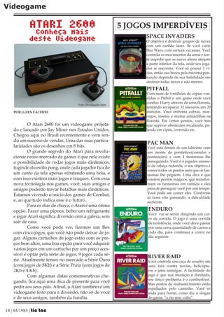 Vídeogame

            ATARI 2600                                         5 JOGOS IMPERDÍVEIS
              Conheça mais
            deste Videogame                                          SPACE INVADERS
                                                                     O objetivo é destruir grupos de naves
                                                                     com um canhão laser. Se você curte
                                                                     Star Wars, com certeza vai amar. Você
                                                                     controla os movimentos da arma e ten-
                                                                     ta impedir que as naves aliens atinjam
                                                                     a parte inferior da tela, onde seu joga-
                                                                     dor se encontra. Você só possui 3 vi-
                                                                     das, então sua busca pela máxima pon-
                                                                     tuação depende de sua habilidade em
                                                                     destruir todas naves e não morrer.
                                                                     PITFALL
                                                                     Com mais de 4 milhões de cópias ven-
                                                                     didas o Pitfall é um game onde você
                                      Foto: Divulgação Atari
                                                                     conduz Harry através de uma floresta,
                                                                     tentando recuperar 32 tesouros em 20
    POR: GIAN FACHINI                                                minutos. Você enfrenta cobras, mor-
                                                                     cegos, insetos e muitas armadilhas na
                                                                     floresta. Em certos pontos, você tem
            O Atari 2600 foi um videogame projeta-                   que superar obstáculos escalando, pu-
    do e lançado por Jay Miner nos Estados Unidos.                   lando em cipós, correndo etc.
    Chegou aqui no Brasil recentemente e vem sen-
    do um sucesso de vendas. Uma das suas particu-
                                                                     PAC MAN
    laridades são os desenhos em 8 bits.                             Você está dentro de um labirinto com
            O grande segredo do Atari para revolu-                   um monte de pontinhos(comidas e
    cionar nosso mercado de games é que nele existe                  pontuações) e com 4 fantasmas lhe
    a possibilidade de rodar jogos mais dinâmicos,                   perseguindo. Você é o jogador amare-
                                                                     lo de cabeça redonda, o seu objetivo é
    fugindo do estilo pong, onde cada jogador fica de
                                                                     comer todos os pontos sem que os fan-
    um canto da tela apenas rebatendo uma bola, e                    tasmas lhe peguem. Uma dica é que
    com isso existem mais jogos e truques. Com essa                  existem pontos mágicos, que transfor-
    nova tecnologia nos games, você, suas amigas e                   mam os fantasmas em comida e eles
    amigos poderão travar batalhas mais dinâmicas.                   para de perseguir você por um tempo.
                                                                     Você pode até comer eles. Conforme
    Estamos vivendo o início dos games de Combat,
                                                                     as fases vão passando, a dificuldade
    e, ao que tudo indica esse é o futuro.                           aumenta.
            Para os dias de chuva, o Atari é uma ótima
    opção. Fazer uma pipoca, beber um refrigerante                    ENDURO
                                                                      Você vai se sentir dirigindo um car-
    e jogar Atari significa diversão com a galera, sem                ro de corrida. O jogo é uma corrida
    sair de casa.                                                     de resistência, onde você deve passar
            Como você pode ver, fizemos um Box                        por uma certa quantidade de carros a
    com cinco jogos, que você não pode deixar de jo-                  cada dia, para continuar a correr no
    gar. Alguns cartuchos de jogo estão com os pre-                   dia seguinte.
    ços bem altos, uma boa opção para você adquirir
    vários jogos em um cartucho por um preço aces-
    sível é optar pela série de jogos, 9 jogos cada sé-
                                                                     RIVER RAID
    rie. Atualmente temos no mercado a Série Ouro                    Você controla um caça de assalto, em
    (com jogos de 8Kb) e a Série Prata (com jogos de                 uma luta contra navios, helicópte-
    2Kb e 4 Kb).                                                     ros e jatos inimigos. A facilidade do
            Com algumas datas comemorativas che-                     jogo é que sua munição é ilimitada,
                                                                     seu único problema é o combustível.
    gando, fica aqui uma dica de presente para você
                                                                     Mas postos de reabastecimento estão
    pedir aos seus pais. Afinal, o Atari também é um                 espalhados pelo caminho. Você só
    videogame feito para a diversão, não só de você                  anda para frente, como diz o slogan
    e de seus amigos, também da família.                             do game, “o rio sem volta”.


14 | 05/1985 | tic tac
 