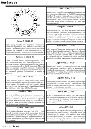 Horóscopo
                                                                                  Libra 23-09 / 22-10

                                                                 O mês começa trazendo esperança e otimismo à sua vida,
                                                                 com a lua nova em Gêmeos já no dia 01. Um mês com pos-
                                                                 sibilidade de viagens e aquisição de conhecimentos. Os
                                                                 contatos com outras culturas e estrangeiros ficam ainda
                                                                 mais intensos a partir do dia 04, com a entrada de Mer-
                                                                 cúrio nesse mesmo signo, acompanhado de Vênus, já em
                                                                 seguida no dia 09.

                                                                                Escorpião 23-10 / 21-11

                                                                 O mês começa com a lua nova em Gêmeos e mexe com
                                                                 suas emoções mais profundas. uma espécie de crise pode
                                                                 se instalar na primeira semana do mês, no entanto, você
                                                                 se aperceberá que alguns de seus sentimentos devem ser
                                                                 transformados inteiramente. Alguns medos infantis, cri-
                                                                 ses que se repetem de tempo em tempo em sua vida, tudo
                     Touro 21 04 / 20- 05                        isso será avaliado e deixado definitivamente para trás.

    O mês começa com a lua nova em gêmeos e com isso sua                        Sagitário 22-11 / 21-11
    vida material ganha nova força. A fase é das melhores para
    você, ela começa na segunda semana de maio. Prepare-se       A lua nova em Gêmeos traz à tona questões de relaciona-
    para uma fase carregada de boas novidades, abertura de       mento e ela acontece já no primeiro dia do mês. Um na-
    portas e oportunidades em todos os setores de sua vida.      moro que tem se desenhado pode começar a ganhar forma
                                                                 durante este período. Mercúrio entra no mesmo signo já
                    Gêmeos 21-05 / 20-06                         no dia 04 e em seguida, Vênus, no dia 09. Boas conversas e
                                                                 declarações deliciosas podem ser feitas nesse momento.
    O mês é altamente positivo para você geminiano e já co-
    meça com uma linda lua nova em seu signo no dia 01. A                     Capricórnio 22-12 / 21-01
    reflexão e a introspecção ainda presentes em suas emoções
    será por pouco tempo. Já no dia 04, seu regente. Mercúrio    O mês começa já no dia 01, com uma lua nova em Gêmeos
    entra em seu signo trazendo movimento e mobilizando          movimentando e trazendo novidades ao seu dia a dia de
    acordos de negócios. Sua capacidade de comunicação es-       trabalho. Durante este mês você terá muitas oportunida-
    tará ainda mais presente, o que facilitará os acordos de     des de firmar novos negócios, encontrar um trabalho mais
    negócios.                                                    realizador ou melhorar sua saúde.

                    Câncer 21-06 / 21-07
                                                                                 Aquário 21-01 / 18-02
    O mês começa já no dia 01 com a lua nova em Gêmeos,
                                                                 O mês começa com a lua nova em gêmeos, signo compa-
    inspirando e mexendo com suas idealizações e sonhos. Al-
                                                                 tível ao seu e traz muitas alegrias e tranqüilidade, espe-
    gumas questões do passado envolvendo a família podem
                                                                 cialmente em sua vida amorosa. Um novo romance pode
    fazer você pensar profundamente em escolhas e situações
                                                                 começar e se desenhar em sua vida.
    que já não serve mais. O período é de limpeza.

                      Leão 22-07 / 22-08                                          Peixes 19-02 / 19-03
    Lua nova em Gêmeos e sua vida social começa um novo          O mês já começa bastante positivo para você pisciano,
    movimento. As amizades serão mais que presentes neste        com muitas novidades e portas se abrindo em sua carreira
    período e certamente o circulo de amizades se expandirá      e vida profissional. Depois de um longo tempo de dificul-
    largamente. Os trabalhos em equipe são todos beneficia-      dades e muito trabalho você, enfim, começa a ver os frutos
    dos. Assim como os contatos e possíveis contratos com        de seus esforços.
    grandes empresas ou instituições.

                    Virgem 23-08 / 22-09                                           Áries : 21/3 -20/4

    Este é um mês altamente favorável para você, virginia-       O mês começa com algumas mudanças importantes. já no
    no, e ele já começa com uma linda lua nova em gêmeos,        primeiro dia de junho, a lua nova em gêmeos mostra que
    movimentando sua carreira de forma positiva. Caso este-      o movimento será a marca deste mês para você ariano.
    ja esperando a resposta de algum projeto apresentado há      As viagens, os estudos, as amizades e os contatos com
    algumas semanas atrás, pode se preparar, pois o sucesso      empresas de comunicação. Muitas reuniões de negócios
    está garantido.                                              serão a marca do mês, portanto, prepare-se.



16 | 05/1985 | tic tac
 