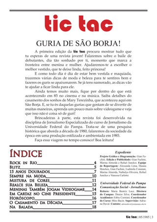 tic tac
              GURIA DE SÃO BORJA!
              A primeira edição da tic tac procura mostrar tudo que
        tu esperas de uma revista jovem! Falaremos sobre o baile de
        debutantes, dia tão sonhado por ti, momento que marca a
        fronteira entre menina e mulher. Ajudaremos-te a escolher o
        melhor vestido, que te deixe linda, feito princesa!
              E como todo dia é dia de estar bem vestida e maquiada,
        trazemos várias dicas de moda e beleza para te sentires bem e
        fazeres os guris se apaixonarem. Se já tens namorado, as dicas vão
        te ajudar a ficar linda para ele.
              Ainda temos muito mais, fique por dentro do que está
        acontecendo em 85 no cinema e na música. Saiba detalhes do
        casamento dos sonhos de Mary Terezinha, que aconteceu aqui em
        São Borja. E, se tu és daquelas gurias que gostam de se divertir de
        muitas maneiras, aprenda um pouco mais sobre videogame e veja
        que isso não é coisa só de guri!
              Brincadeiras à parte, esta revista foi desenvolvida na
        disciplina de Jornalismo Especializado do curso de Jornalismo da
        Universidade Federal do Pampa. Trata-se de uma pesquisa
        histórica que aborda a década de 1980, falaremos da sociedade da
        época em uma produção estilizada e ambientada em 1985.
              Faça essa viagem no tempo conosco! Boa leitura!



ÍNDICE                                                                Expediente
                                                       Projeto Gráfico e Diagramação: Gian Fa-
                                                       chini. Edição e Publicidade: Gian Fachini,
Rock in Rio_______________________________4            Marina Almeida e Rafael Junckes. Equipe
                                                       de Reportagem: Alessanda Lima, Daiana
Blitz_______________________________________5          Henckes, Gian Fachini, Ludimila Constant,
15 Anos Dourados________________________7              Marina Almeida, Nathalya Oliveira, Rafael
Sempre na Moda_________________________10              Junckes e Vanessa Carlotto.

Mistura de Cores_______________________11
                                                       Universidade Federal do Pampa
Realce sua Beleza________________________12
                                                       Comunicação Social - Jornalismo
Meninas Também Jogam Videogame____14                   Reitora: Maria Beatriz Luce. Diretora
Em Cartaz no Cine Presidente_________15                do Campus: Denise Silva. Coordenador
Horóscopo______________________________16              Acadêmico: Fábio Corniani. Coordenador
                                                       do Curso: Miro Bacin. Supervisão: Adria-
O Casamento da Década________________17                na Duval. Contato: adrianaduval@unipampa.edu.br
Na Balada________________________________18

                                                                                 tic tac | 05/1985 | 3
 