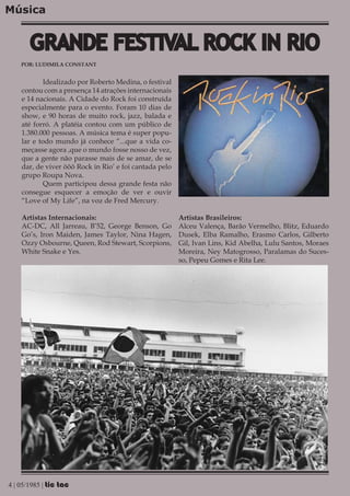 Música


       GRANDE FESTIVAL ROCK IN RIO
    POR: LUDIMILA CONSTANT


           Idealizado por Roberto Medina, o festival
    contou com a presença 14 atrações internacionais
    e 14 nacionais. A Cidade do Rock foi construída
    especialmente para o evento. Foram 10 dias de
    show, e 90 horas de muito rock, jazz, balada e
    até forró. A platéia contou com um público de
    1.380.000 pessoas. A música tema é super popu-
    lar e todo mundo já conhece “...que a vida co-
    meçasse agora ,que o mundo fosse nosso de vez,
    que a gente não parasse mais de se amar, de se
    dar, de viver ôôô Rock in Rio’ e foi cantada pelo
    grupo Roupa Nova.
           Quem participou dessa grande festa não
    consegue esquecer a emoção de ver e ouvir
    “Love of My Life”, na voz de Fred Mercury.

    Artistas Internacionais:                            Artistas Brasileiros:
    AC-DC, All Jarreau, B’52, George Benson, Go         Alceu Valença, Barão Vermelho, Blitz, Eduardo
    Go’s, Iron Maiden, James Taylor, Nina Hagen,        Dusek, Elba Ramalho, Erasmo Carlos, Gilberto
    Ozzy Osbourne, Queen, Rod Stewart, Scorpions,       Gil, Ivan Lins, Kid Abelha, Lulu Santos, Moraes
    White Snake e Yes.                                  Moreira, Ney Matogrosso, Paralamas do Suces-
                                                        so, Pepeu Gomes e Rita Lee.




4 | 05/1985 | tic tac
 