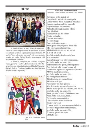 BLITZ                                                 Você não soube me amar
                                                               Composição : Evandro Mesquita, Guto, Barreto e Zeca Mendigo


                                                               Sabe essas noites que cê sai
                                                               Caminhando, sozinho de madrugada
                                                               Com a mão no bolso e você fica pensando
                                                               Naquela menina você fica torcendo
                                                               E querendo que ela estivesse
                                                               Aí finalmente você encontra o broto
                                                               Que felicidade
                                                               Você convida ela prá sentar
                                                               (Muito obrigada)
                                                               Garçom uma cerveja
                                                               (Só tem chopp)
                                                               Desce dois, desce mais...
                                Foto: Arquivo da Banda Blitz   Amor, pede uma porção de batata frita
         A banda Blitz é a nova febre do momento.              OK! você venceu batata frita...
Vinda de shows improvisados de barzinhos na zona               Ai blá blá blá blá blá blá blá blá blá
Sul carioca, se tornou a grande mania do momento. O            Ti ti ti ti ti ti ti ti ti
seu hit “Você não soube me amar” está entre as mais            Você diz prá ela, tá tudo muito bom
tocadas nas rádios FM do Brasil e tem mais de 100              Mas realmente
mil compactos vendidos.                                        Eu preferia que você estivesse nuaaaa...
         A banda é composta por Evandro Mesquita               Você não soube me amar...(4x)
(vocal, guitarra e violão), Billy (teclados), Juba (ba-
                                                               Todo mundo dizia que a gente se parecia
teria), Rogério Meanda (guitarra), Cláudia Niemeyer
                                                               Pois cheio de tal e coisa e coisa e tal
(baixo), Andrea Coutinho (backing vocal) e Mariana
Salvaterra (backing vocal).                                    E realmente a gente era a gente era um casal
                                                               Ah! Um casal sensacional...
                                                               Você não soube me amar...(4x)
                                                               No começo tudo era lindo
                                                               Tá tudo divino era maravilhoso
                                                               Até debaixo d’água
                                                               Nosso amor era mais gostoso
                                                               Mas de repente, agente enlouqueceu
                                                               Ah! eu dizia, que era ela ela dizia, que era eu...
                                                               Você não soube me amar...(4x)
                                                               Amor que que’cê tem, cê tá tão nervoso
                                                               Nada, nada, nada, nada, nada...
                                                               Foi besteira usar essa tática
                                                               Dessa maneira assim dramática
                                                               (Eu tava nervoso)
                                                               O nosso amor, era uma orquestra sinfônica
                                                               E o nosso beijo uma bomba atômica...
                                                               Você não soube me amar...(8x)
                                                               É foi isso que ela me disse...
                                                               Oh! baby não!
                           Capa do 1° Álbum da Banda
                           Blitz



                                                                                                          tic tac | 05/1985 | 5
 