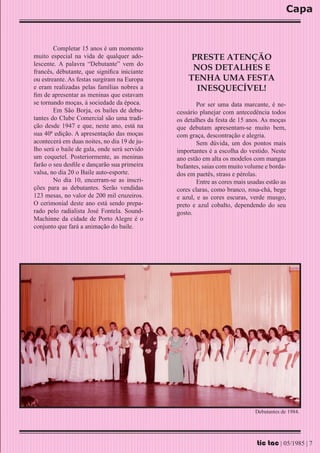 Capa


        Completar 15 anos é um momento
muito especial na vida de qualquer ado-            PRESTE ATENÇÃO
lescente. A palavra “Debutante” vem do
francês, débutante, que significa iniciante
                                                   NOS DETALHES E
ou estreante. As festas surgiram na Europa        TENHA UMA FESTA
e eram realizadas pelas famílias nobres a           INESQUECÍVEL!
fim de apresentar as meninas que estavam
se tornando moças, à sociedade da época.              Por ser uma data marcante, é ne-
        Em São Borja, os bailes de debu-      cessário planejar com antecedência todos
tantes do Clube Comercial são uma tradi-      os detalhes da festa de 15 anos. As moças
ção desde 1947 e que, neste ano, está na      que debutam apresentam-se muito bem,
sua 40ª edição. A apresentação das moças      com graça, descontração e alegria.
acontecerá em duas noites, no dia 19 de ju-           Sem dúvida, um dos pontos mais
lho será o baile de gala, onde será servido   importantes é a escolha do vestido. Neste
um coquetel. Posteriormente, as meninas       ano estão em alta os modelos com mangas
farão o seu desfile e dançarão sua primeira   bufantes, saias com muito volume e borda-
valsa, no dia 20 o Baile auto-esporte.        dos em paetês, strass e pérolas.
        No dia 10, encerram-se as inscri-             Entre as cores mais usadas estão as
ções para as debutantes. Serão vendidas       cores claras, como branco, rosa-chá, bege
123 mesas, no valor de 200 mil cruzeiros.     e azul, e as cores escuras, verde musgo,
O cerimonial deste ano está sendo prepa-      preto e azul cobalto, dependendo do seu
rado pelo radialista José Fontela. Sound-     gosto.
Machinne da cidade de Porto Alegre é o
conjunto que fará a animação do baile.




                                                                            Debutantes de 1984.




                                                                             tic tac | 05/1985 | 7
 