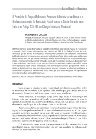 Parte Geral – Doutrina
O Princípio da Ampla Defesa no Processo Administrativo Fiscal e o
Redirecionamento da Execução Fiscal contra o Sócio-Gerente com
Fulcro no Artigo 135, III, do Código Tributário Nacional
                RICARDO DUARTE CAVAZZANI
                Advogado, Graduado em 2007 pela Faculdade Estadual de Direito do Norte Pioneiro (Fundino-
                pi), Pós-Graduado Lato Sensu em Direito Tributário com Ênfase em Formação para o Magisté-
                rio Superior pela Universidade Anhanguera/Uniderp – Rede de Ensino Luiz Flávio Gomes.


RESUMO: Partindo-se da observação do procedimento utilizado pela Fazenda Pública de redirecionar
a execução fiscal contra o sócio-gerente com fulcro no art. 135, III, do Código Tributário Nacional,
verifica-se que tal técnica de arrecadação não encontra fundamento de validade no ordenamento
jurídico brasileiro da forma como vem ocorrendo, podendo-se chegar à conclusão, após análise mais
detida sobre o tema, de que, em se tratando do referido dispositivo legal, não há possibilidade algu-
ma de o redirecionamento poder ser efetuado. Assim, por meio dessas conclusões, busca-se trazer
à tona o direito do contribuinte, o qual vem sendo reiteradamente desrespeitado nesse País, assim
como defender a ordem jurídica estabelecida pelas normas constitucionais que conferem a todos o
direito ao devido processo legal, com seus meios e recursos, nos quais se oferta ao contribuinte a
ampla defesa no processo administrativo fiscal, sendo que esse direito não pode ser suprimido em
nome da voracidade arrecadatória do Fisco.
PALAVRAS-CHAVE: Processo administrativo; execução fiscal; redirecionamento; ampla defesa.


INTRODUÇÃO
      Sabe-se que o Estado é o ente responsável por dirimir os conflitos entre
os membros da sociedade e pela gestão dela, sendo que, para tanto, necessita
de recursos financeiros suficientes para custear suas atividades.
      Nesse diapasão, a tributação surge como algo ínsito à manutenção do
Estado, pois, por meio dessa atividade, retira-se dos cidadãos parte de suas ri-
quezas, transferindo-as aos cofres do Estado, o qual, em sua gestão, tem o dever
de reverter aquilo que foi auferido em favor da sociedade.
       Assim, nessa tarefa de arrecadar recursos financeiros por meio da tribu-
tação, o Estado pode e deve realizar as mais diversas condutas no afã de captar
o maior numerário possível, desde que não viole as normas constitucionais e
legais estabelecidas como limitações ao poder de tributar e que não altere essas
normas para tornar válidos os procedimentos adotados pelo Fisco – o que, infe-
lizmente, ocorre com frequência em nosso País.
      E é justamente nessa seara que o presente trabalho desenvolverá sua
abordagem, isto é, nas imprecisões do Fisco em sua atividade de cobrança de
débitos de natureza tributária.
 