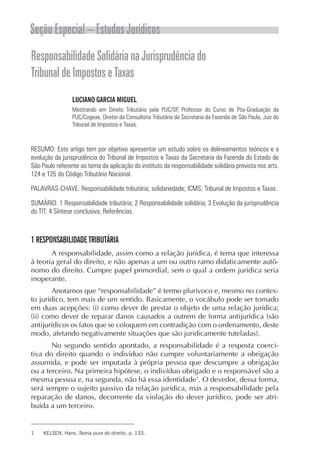 Seção Especial – Estudos Jurídicos
Responsabilidade Solidária na Jurisprudência do
Tribunal de Impostos e Taxas
                 LUCIANO GARCIA MIGUEL
                 Mestrando em Direito Tributário pela PUC/SP, Professor do Curso de Pós-Graduação da
                 PUC/Cogeae, Diretor da Consultoria Tributária da Secretaria da Fazenda de São Paulo, Juiz do
                 Tribunal de Impostos e Taxas.



RESUMO: Este artigo tem por objetivo apresentar um estudo sobre os delineamentos teóricos e a
evolução da jurisprudência do Tribunal de Impostos e Taxas da Secretaria da Fazenda do Estado de
São Paulo referente ao tema da aplicação do instituto da responsabilidade solidária prevista nos arts.
124 e 125 do Código Tributário Nacional.

PALAVRAS-CHAVE: Responsabilidade tributária; solidariedade; ICMS; Tribunal de Impostos e Taxas.

SUMÁRIO: 1 Responsabilidade tributária; 2 Responsabilidade solidária; 3 Evolução da jurisprudência
do TIT; 4 Síntese conclusiva; Referências.



1 RESPONSABILIDADE TRIBUTÁRIA
       A responsabilidade, assim como a relação jurídica, é tema que interessa
à teoria geral do direito, e não apenas a um ou outro ramo didaticamente autô-
nomo do direito. Cumpre papel primordial, sem o qual a ordem jurídica seria
inoperante.
        Anotamos que “responsabilidade” é termo plurívoco e, mesmo no contex-
to jurídico, tem mais de um sentido. Basicamente, o vocábulo pode ser tomado
em duas acepções: (i) como dever de prestar o objeto de uma relação jurídica;
(ii) como dever de reparar danos causados a outrem de forma antijurídica (são
antijurídicos os fatos que se coloquem em contradição com o ordenamento, deste
modo, afetando negativamente situações que são juridicamente tuteladas).
       No segundo sentido apontado, a responsabilidade é a resposta coerci-
tiva do direito quando o indivíduo não cumpre voluntariamente a obrigação
assumida, e pode ser imputada à própria pessoa que descumpre a obrigação
ou a terceiro. Na primeira hipótese, o indivíduo obrigado e o responsável são a
mesma pessoa e, na segunda, não há essa identidade1. O devedor, dessa forma,
será sempre o sujeito passivo da relação jurídica, mas a responsabilidade pela
reparação de danos, decorrente da violação do dever jurídico, pode ser atri-
buída a um terceiro.


1    KELSEN, Hans. Teoria pura do direito, p. 133.
 