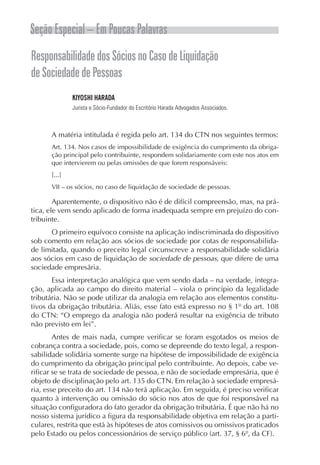 Seção Especial – Em Poucas Palavras
Responsabilidade dos Sócios no Caso de Liquidação
de Sociedade de Pessoas
              KIYOSHI HARADA
              Jurista e Sócio-Fundador do Escritório Harada Advogados Associados.



      A matéria intitulada é regida pelo art. 134 do CTN nos seguintes termos:
      Art. 134. Nos casos de impossibilidade de exigência do cumprimento da obriga-
      ção principal pelo contribuinte, respondem solidariamente com este nos atos em
      que intervierem ou pelas omissões de que forem responsáveis:
      [...]
      VII – os sócios, no caso de liquidação de sociedade de pessoas.

        Aparentemente, o dispositivo não é de difícil compreensão, mas, na prá-
tica, ele vem sendo aplicado de forma inadequada sempre em prejuízo do con-
tribuinte.
      O primeiro equívoco consiste na aplicação indiscriminada do dispositivo
sob comento em relação aos sócios de sociedade por cotas de responsabilida-
de limitada, quando o preceito legal circunscreve a responsabilidade solidária
aos sócios em caso de liquidação de sociedade de pessoas, que difere de uma
sociedade empresária.
       Essa interpretação analógica que vem sendo dada – na verdade, integra-
ção, aplicada ao campo do direito material – viola o princípio da legalidade
tributária. Não se pode utilizar da analogia em relação aos elementos constitu-
tivos da obrigação tributária. Aliás, esse fato está expresso no § 1º do art. 108
do CTN: “O emprego da analogia não poderá resultar na exigência de tributo
não previsto em lei”.
        Antes de mais nada, cumpre verificar se foram esgotados os meios de
cobrança contra a sociedade, pois, como se depreende do texto legal, a respon-
sabilidade solidária somente surge na hipótese de impossibilidade de exigência
do cumprimento da obrigação principal pelo contribuinte. Ao depois, cabe ve-
rificar se se trata de sociedade de pessoa, e não de sociedade empresária, que é
objeto de disciplinação pelo art. 135 do CTN. Em relação à sociedade empresá-
ria, esse preceito do art. 134 não terá aplicação. Em seguida, é preciso verificar
quanto à intervenção ou omissão do sócio nos atos de que foi responsável na
situação configuradora do fato gerador da obrigação tributária. É que não há no
nosso sistema jurídico a figura da responsabilidade objetiva em relação a parti-
culares, restrita que está às hipóteses de atos comissivos ou omissivos praticados
pelo Estado ou pelos concessionários de serviço público (art. 37, § 6º, da CF).
 