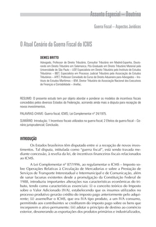 Assunto Especial – Doutrina
                                                                  Guerra Fiscal – Aspectos Jurídicos


O Atual Cenário da Guerra Fiscal do ICMS
                 DEMES BRITTO
                 Advogado, Professor de Direito Tributário, Consultor Tributário em Madrid-Espanha, Douto-
                 rando em Direito Tributário em Salamanca, Pós-Graduado em Direito Tributário Material pela
                 Universidade de São Paulo – USP, Especialista em Direito Tributário pelo Instituto de Estudos
                 Tributários – IBET, Especialista em Processo Judicial Tributário pela Associação de Estudos
                 Tributários – APET, Professor Convidado do Curso de Direito Aduaneiro para Advogados – Ins-
                 tituto de Estudos Marítimos – IEM, Diretor Tributário da Associação Nacional dos Executivos
                 de Finanças e Contabilidade – Anefac.



RESUMO: O presente estudo tem por objeto abordar e ponderar os modelos de incentivos fiscais
concedidos pelos diversos Estados da Federação, acirrando ainda mais a disputa para recepção de
novos investimentos.

PALAVRAS-CHAVE: Guerra fiscal; ICMS; Lei Complementar nº 24/1975.

SUMÁRIO: Introdução; 1 Incentivos fiscais utilizados na guerra fiscal; 2 Efeitos da guerra fiscal – Ce-
nário jurisprudencial; Conclusão.



INTRODUÇÃO
       Os Estados brasileiros têm disputado entre si a recepção de novos inves-
timentos. Tal disputa, intitulada como “guerra fiscal”, está sendo travada me-
diante concessão, à revelia da lei, de incentivos financeiros fiscais relacionados
ao ICMS.
       A Lei Complementar nº 87/1996, ao regulamentar o ICMS – Imposto so-
bre Operações Relativas à Circulação de Mercadorias e sobre a Prestação de
Serviços de Transporte Interestadual e Intermunicipal e de Comunicação, além
de sanar lacunas existentes desde a promulgação da Constituição Federal de
1988, introduziu importantes alterações nas características econômicas do tri-
buto, tendo como características essenciais: (i) o conceito teórico do Imposto
sobre o Valor Adicionado (IVA), estabelecendo que os insumos utilizados no
processo produtivo gerarão crédito do imposto pago anteriormente pelo adqui-
rente; (ii) assemelhar o ICMS, que era IVA tipo produto, a um IVA consumo,
permitindo aos contribuintes se creditarem do imposto pago sobre os bens que
incorporem o ativo permanente; (iii) adotar o princípio de destino ao comércio
exterior, desonerando as exportações dos produtos primários e industrializados,
 