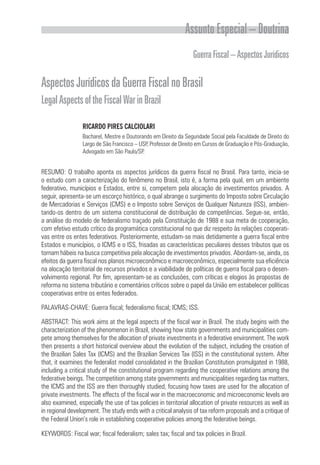 Assunto Especial – Doutrina
                                                                 Guerra Fiscal – Aspectos Jurídicos

Aspectos Jurídicos da Guerra Fiscal no Brasil
Legal Aspects of the Fiscal War in Brazil

                 RICARDO PIRES CALCIOLARI
                 Bacharel, Mestre e Doutorando em Direito da Seguridade Social pela Faculdade de Direito do
                 Largo de São Francisco – USP, Professor de Direito em Cursos de Graduação e Pós-Graduação,
                 Advogado em São Paulo/SP.


RESUMO: O trabalho aponta os aspectos jurídicos da guerra fiscal no Brasil. Para tanto, inicia-se
o estudo com a caracterização do fenômeno no Brasil, isto é, a forma pela qual, em um ambiente
federativo, municípios e Estados, entre si, competem pela alocação de investimentos privados. A
seguir, apresenta-se um escorço histórico, o qual abrange o surgimento do Imposto sobre Circulação
de Mercadorias e Serviços (CMS) e o Imposto sobre Serviços de Qualquer Natureza (ISS), ambien-
tando-os dentro de um sistema constitucional de distribuição de competências. Segue-se, então,
a análise do modelo de federalismo traçado pela Constituição de 1988 e sua meta de cooperação,
com efetivo estudo crítico da programática constitucional no que diz respeito às relações cooperati-
vas entre os entes federativos. Posteriormente, estudam-se mais detidamente a guerra fiscal entre
Estados e municípios, o ICMS e o ISS, frisadas as características peculiares desses tributos que os
tornam hábeis na busca competitiva pela alocação de investimentos privados. Abordam-se, ainda, os
efeitos da guerra fiscal nos planos microeconômico e macroeconômico, especialmente sua eficiência
na alocação territorial de recursos privados e a viabilidade de políticas de guerra fiscal para o desen-
volvimento regional. Por fim, apresentam-se as conclusões, com críticas e elogios às propostas de
reforma no sistema tributário e comentários críticos sobre o papel da União em estabelecer políticas
cooperativas entre os entes federados.

PALAVRAS-CHAVE: Guerra fiscal; federalismo fiscal; ICMS; ISS.

ABSTRACT: This work aims at the legal aspects of the fiscal war in Brazil. The study begins with the
characterization of the phenomenon in Brazil, showing how state governments and municipalities com-
pete among themselves for the allocation of private investments in a federative environment. The work
then presents a short historical overview about the evolution of the subject, including the creation of
the Brazilian Sales Tax (ICMS) and the Brazilian Services Tax (ISS) in the constitutional system. After
that, it examines the federalist model consolidated in the Brazilian Constitution promulgated in 1988,
including a critical study of the constitutional program regarding the cooperative relations among the
federative beings. The competition among state governments and municipalities regarding tax matters,
the ICMS and the ISS are then thoroughly studied, focusing how taxes are used for the allocation of
private investments. The effects of the fiscal war in the macroeconomic and microeconomic levels are
also examined, especially the use of tax policies in territorial allocation of private resources as well as
in regional development. The study ends with a critical analysis of tax reform proposals and a critique of
the Federal Union’s role in establishing cooperative policies among the federative beings.

KEYWORDS: Fiscal war; fiscal federalism; sales tax; fiscal and tax policies in Brazil.
 
