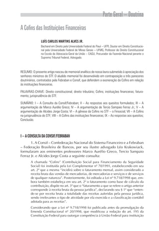 Parte Geral – Doutrina
A Cofins das Instituições Financeiras
                 LUÍS CARLOS MARTINS ALVES JR.
                 Bacharel em Direito pela Universidade Federal do Piauí – UFPI, Doutor em Direito Constitucio-
                 nal pela Universidade Federal de Minas Gerais – UFMG, Professor de Direito Constitucional
                 na Escola da Advocacia-Geral da União – EAGU, Procurador da Fazenda Nacional perante o
                 Supremo Tribunal Federal, Advogado.



RESUMO: O presente artigo nasceu de memorial analítico de nossa lavra submetido à apreciação dos
senhores ministros do STF. O aludido memorial foi desenvolvido em contraposição a três pareceres
doutrinários, contratados pela Febraban e Consif, que defendem a exoneração da Cofins em relação
às instituições financeiras.

PALAVRAS-CHAVE: Direito constitucional; direito tributário; Cofins; instituições financeiras; fatura-
mento; jurisprudência do STF.

SUMÁRIO: I – A Consulta da Consif/Febraban; II – As respostas aos quesitos formulados; III – A
argumentação de Marco Aurélio Greco; IV – A argumentação de Tercio Sampaio Ferraz Jr.; V – A
argumentação de Alcides Jorge Costa; VI – A gênese da Cofins no STF – o Finsocial; VII – A Cofins
na jurisprudência do STF; VIII – A Cofins das instituições financeiras; IX – As respostas aos quesitos;
Conclusão.



I – A CONSULTA DA CONSIF/FEBRABAN
       1. A Consif – Confederação Nacional do Sistema Financeiro e a Febraban
– Federação Brasileira de Bancos, por seu ilustre advogado Léo Krakowiack,
formularam aos eminentes professores Marco Aurélio Greco, Tercio Sampaio
Ferraz Jr. e Alcides Jorge Costa a seguinte consulta:
        A chamada “Cofins” (Contribuição Social para Financiamento da Seguridade
        Social) foi instituída pela Lei Complementar nº 70/1991, estabelecendo em seu
        art. 2º que a mesma “incidirá sobre o faturamento mensal, assim considerado a
        receita bruta das vendas de mercadorias, de mercadorias e serviços e de serviços
        de qualquer natureza”. Posteriormente, foi editada a Lei nº 9.718/1998 que, em-
        bora também estabeleça em seu art. 2º o faturamento como base de cálculo da
        contribuição, dispõe no art. 3º que o “faturamento a que se refere o artigo anterior
        corresponde à receita bruta da pessoa jurídica”, declarando seu § 1º que “enten-
        de-se por receita bruta a totalidade das receitas auferidas pela pessoa jurídica,
        sendo irrelevantes o tipo de atividade por ela exercida e a classificação contábil
        adotada para as receitas”.
        Considerando que a Lei nº 9.718/1998 foi publicada antes da promulgação da
        Emenda Constitucional nº 20/1998, que modificou a redação do art. 195 da
        Constituição Federal para outorgar competência à União Federal para instituição
 