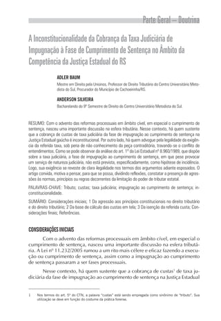 Parte Geral – Doutrina
A Inconstitucionalidade da Cobrança da Taxa Judiciária de
Impugnação à Fase de Cumprimento de Sentença no Âmbito da
Competência da Justiça Estadual do RS
                 ADLER BAUM
                 Mestre em Direito pela Unisinos, Professor de Direito Tributário do Centro Universitário Meto-
                 dista do Sul, Procurador do Município de Cachoeirinha/RS.

                 ANDERSON SILVEIRA
                 Bacharelando do 9º Semestre de Direito do Centro Universitário Metodista do Sul.



RESUMO: Com o advento das reformas processuais em âmbito cível, em especial o cumprimento de
sentença, nasceu uma importante discussão na esfera tributária. Nesse contexto, há quem sustente
que a cobrança de custas de taxa judiciária da fase de impugnação ao cumprimento de sentença na
Justiça Estadual gaúcha é inconstitucional. Por outro lado, há quem advogue pela legalidade da exigên-
cia da referida taxa, sob pena de não conhecimento da peça contraditória, travando-se o conflito de
entendimentos. Como se pode observar da análise do art. 1º da Lei Estadual nº 8.960/1989, que dispõe
sobre a taxa judiciária, a fase de impugnação ao cumprimento de sentença, em que pese provocar
um serviço de natureza judiciária, não está prevista, especificadamente, como hipótese de incidência.
Logo, sua exigência se reveste de clara ilegalidade nos termos dos argumentos adiante esposados. O
artigo convida, motiva a pensar, para que se possa, dividindo reflexões, constatar a presença de agres-
sões às normas, princípios ou regras decorrentes da limitação do poder de tributar estatal.
PALAVRAS-CHAVE: Tributo; custas; taxa judiciária; impugnação ao cumprimento de sentença; in-
constitucionalidade.
SUMÁRIO: Considerações iniciais; 1 Da agressão aos princípios constitucionais no direito tributário
e do direito tributário; 2 Da base de cálculo das custas em tela; 3 Da isenção da referida custa; Con-
siderações finais; Referências.


CONSIDERAÇÕES INICIAIS
        Com o advento das reformas processuais em âmbito cível, em especial o
cumprimento de sentença, nasceu uma importante discussão na esfera tributá-
ria. A Lei nº 11.232/2005 rumou a um rito mais célere e eficaz fazendo a execu-
ção ou cumprimento de sentença, assim como a impugnação ao cumprimento
de sentença passaram a ser fases processuais.
       Nesse contexto, há quem sustente que a cobrança de custas1 de taxa ju-
diciária da fase de impugnação ao cumprimento de sentença na Justiça Estadual


1    Nos termos do art. 5º do CTN, a palavra “custas” está sendo empregada como sinônimo de “tributo”. Sua
     utilização se deve em função do costume da prática forense.
 