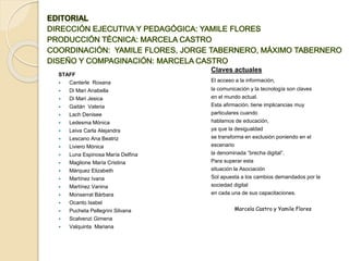 STAFF
 Canterle Roxana
 Di Mari Anabella
 Di Mari Jesica
 Gaitán Valeria
 Lach Denisee
 Ledesma Mónica
 Leiva Carla Alejandra
 Lescano Ana Beatriz
 Liviero Mónica
 Luna Espinosa María Delfina
 Maglione María Cristina
 Márquez Elizabeth
 Martínez Ivana
 Martínez Vanina
 Monserrat Bárbara
 Ocanto Isabel
 Pucheta Pellegrini Silvana
 Scalvenzi Gimena
 Valquinta Mariana
Claves actuales
El acceso a la información,
la comunicación y la tecnología son claves
en el mundo actual.
Esta afirmación, tiene implicancias muy
particulares cuando
hablamos de educación,
ya que la desigualdad
se transforma en exclusión poniendo en el
escenario
la denominada “brecha digital”.
Para superar esta
situación la Asociación
Sol apuesta a los cambios demandados por la
sociedad digital
en cada una de sus capacitaciones.
Marcela Castro y Yamile Flores
 