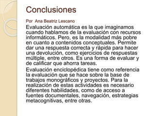 Conclusiones
Por Ana Beatriz Lescano
Evaluación automática es la que imaginamos
cuando hablamos de la evaluación con recursos
informáticos. Pero, es la modalidad más pobre
en cuanto a contenidos conceptuales. Permite
dar una respuesta correcta y rápida para hacer
una devolución, como ejercicios de respuestas
múltiple, entre otros. Es una forma de evaluar y
de calificar que ahorra tareas.
Evaluación enciclopédica tiene como referencia
la evaluación que se hace sobre la base de
trabajos monográficos y proyectos. Para la
realización de estas actividades es necesario
diferentes habilidades, como de acceso a
fuentes documentales, navegación, estrategias
metacognitivas, entre otras.
 