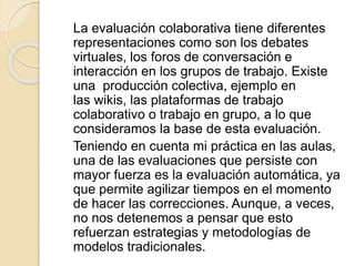 La evaluación colaborativa tiene diferentes
representaciones como son los debates
virtuales, los foros de conversación e
interacción en los grupos de trabajo. Existe
una producción colectiva, ejemplo en
las wikis, las plataformas de trabajo
colaborativo o trabajo en grupo, a lo que
consideramos la base de esta evaluación.
Teniendo en cuenta mi práctica en las aulas,
una de las evaluaciones que persiste con
mayor fuerza es la evaluación automática, ya
que permite agilizar tiempos en el momento
de hacer las correcciones. Aunque, a veces,
no nos detenemos a pensar que esto
refuerzan estrategias y metodologías de
modelos tradicionales.
 