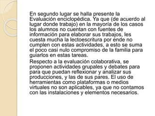 En segundo lugar se halla presente la
Evaluación enciclopédica. Ya que (de acuerdo al
lugar donde trabajo) en la mayoría de los casos
los alumnos no cuentan con fuentes de
información para elaborar sus trabajos, les
cuesta mucha la lectoescritura por ende no
cumplen con estas actividades, a esto se suma
el poco casi nulo compromiso de la familia para
guiarlos en estas tareas.
Respecto a la evaluación colaborativa, se
proponen actividades grupales y debates para
para que puedan reflexionar y analizar sus
producciones, y las de sus pares. El uso de
herramientas como plataformas o medios
virtuales no son aplicables, ya que no contamos
con las instalaciones y elementos necesarios.
 