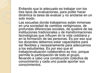Entiendo que lo adecuado es trabajar con los
tres tipos de evaluaciones, para poder hacer
dinámica la tarea de evaluar y no anclarse en un
solo modo.
Las escuelas donde trabajamos están inmersas
en una sociedad de cambios vertiginosos, de
profundas diferencias sociales, de quiebre de las
instituciones tradicionales y de transformaciones
tecnológicas que influyen en la vida cotidiana y
en la formación de las personas. Es por eso que
los docentes debemos estar capacitados para
ser flexibles y necesariamente para adecuarnos
a los estudiantes. Es por eso que el
trabajo/evaluación colaborativo es rico, porque
permite la participación de todo el grupo,
llevando a cabo una construcción colectiva de
conocimiento y cada uno puede aportar sus
conocimientos.
 