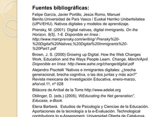 Fuentes bibliográficas:
Felipe García, Javier Portillo, Jesús Romo, Manuel
Benito.Universidad de País Vasco / Euskal Herriko Unibertsitatea
(UPV/EHU). Nativos digitales y modelos de aprendizaje.
Prensky, M. (2001). Digital natives, digital immigrants. On the
Horizon, 9(5), 1-6. Disponible en línea :
http://www.marcprensky.com/writing/ Prensky%20-
%20Digital%20Natives,%20Digital%20Immigrants%20-
%20Part1.pdf
Brown, J. S. (2000) Growing up Digital. How the Web Changes
Work, Education and the Ways People Learn. Change, March/April.
Disponible en línea: http://www.aahe.org/change/digital.pdf
Alejandro Piscitelli “Nativos e inmigrantes digitales: ¿brecha
generacional, brecha cognitiva, o las dos juntas y más aún?”
Revista mexicana de Investigación Educativa, enero-marzo,
año/vol.11, nº 028
Bitácora de Aníbal de la Torre http://www.adelat.org
Oblinger, D. (eds.) (2005), WEducating the Net generation”,
Educase, e-Book.
Elena Barberà. Estudios de Psicología y Ciencias de la Educación.
Aportaciones de la tecnología a la e-Evaluación. Technological
 