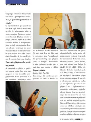 tor, porque o leitor da obra copiada
não saberá a quem pertence a obra.
Mas, o que fazer para evitar o
plágio?
O recomendado é que quando se
for criar algo, deve-se estar bem
servido de informações sobre o
tema, pesquisar bastante, porque
assim fica mais difícil de cometer o
plágio.Estar por dentro da lei sobre
o direito autoral é indispensável.
Mas, se ainda restar dúvidas, deve-
-se colocar a referência do autor
utilizado.Há um padrão estabeleci-
do pelas normas da ABNT (Asso-
ciação Brasileira de Normas Técni-
cas) de como se fazer essas citações.
Detectei o plágio,qual o próxi-
mo passo?
Se detectado o plágio, o próxi-
mo passo é tentar fazer com que
apaguem o seu conteúdo, ami-
gavelmente. Caso persistam e o
seu conteúdo permaneça onli-
bre ela e mesmo que ele queira
disponibiliza-la ainda assim ele
pode reaver o poder da obra se ela
for reproduzida de forma errada.
O crime contra o Direito Autoral,
que está previsto nos Artigos 7,
22, 24, 33, 101 a 110, e 184 a 186
(direitos do Autor formulados pela
Lei 9.610/1998) e 299 (falsida-
de ideológica), caracteriza plágio
como crime e a pena vai de um mês
a três anos de reclusão ou multa.
As leis explicam o que seria ou não
plágio. O art. 33 explica que não é
autorizado a ninguém a reprodu-
ção de alguma obra sem a autori-
zação do seu criador. O art. 7 diz
que toda obra exposta e publicada
tem sua autoria protegida por lei.
Já o art. 299 considera plágio como
crime de falsidade ideológica em
documentos particulares ou mesmo
públicos, ou seja,mesmo que a pes-
soa disponibilize o documento para
12 de novembro de 2015 | ÉPOCA | 04
ne, a denúncia se faz necessária.
Na web, esta deve ser feita para
o responsável pela “hospedagem”
do portal/site/blog que plagiou,
como o Google. Normalmen-
te eles excluem o serviço para o
indivíduo que comete o delito.
O que a lei diz:
Código Civil Art. 524
Em suma, a lei certifica ao pro-
prietário da obra o direito so-
PLÁGIO NA WEB
 