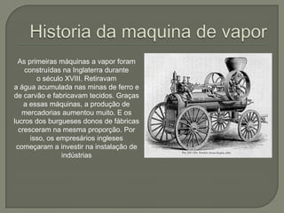 As primeiras máquinas a vapor foram
construídas na Inglaterra durante
o século XVIII. Retiravam
a água acumulada nas minas de ferro e
de carvão e fabricavam tecidos. Graças
a essas máquinas, a produção de
mercadorias aumentou muito. E os
lucros dos burgueses donos de fábricas
cresceram na mesma proporção. Por
isso, os empresários ingleses
começaram a investir na instalação de
indústrias
 