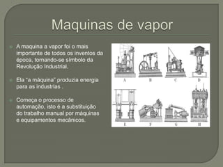  A maquina a vapor foi o mais
importante de todos os inventos da
época, tornando-se símbolo da
Revolução Industrial.
 Ela “a máquina” produzia energia
para as industrias .
 Começa o processo de
automação, isto é a substituição
do trabalho manual por máquinas
e equipamentos mecânicos.
 