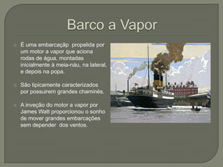  É uma embarcaçãp propelida por
um motor a vapor que aciona
rodas de água, montadas
inicialmente à meia-náu, na lateral,
e depois na popa.
 São tipicamente caracterizados
por possuirem grandes chaminés.
 A inveção do motor a vapor por
James Watt proporcionou o sonho
de mover grandes embarcações
sem depender dos ventos.
 