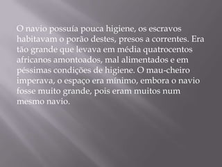O navio possuía pouca higiene, os escravos
habitavam o porão destes, presos a correntes. Era
tão grande que levava em média quatrocentos
africanos amontoados, mal alimentados e em
péssimas condições de higiene. O mau-cheiro
imperava, o espaço era mínimo, embora o navio
fosse muito grande, pois eram muitos num
mesmo navio.
 