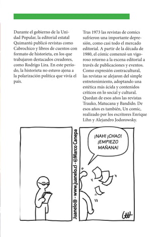 Durante el gobierno de la Uni-
dad Popular, la editorial estatal
Quimantú publicó revistas como
Cabrochico y libros de cuentos con
formato de historieta, en los que
trabajaron destacados creadores,
como Rodrigo Lira. En este perío-
do, la historieta no estuvo ajena a
la polarización política que vivía el
país.
Tras 1973 las revistas de comics
sufrieron una importante depre-
sión, como casi todo el mercado
editorial. A partir de la década de
1980, el cómic comenzó un vigo-
roso retorno a la escena editorial a
través de publicaciones y eventos.
Como expresión contracultural,
las revistas se alejaron del simple
entretenimiento, adoptando una
estética más ácida y contenidos
críticos en lo social y cultural.
Quedan de esos años las revistas
Trauko, Matucana y Bandido. De
esos años es también, Un comic,
realizado por los escritores Enrique
Lihn y Alejandro Jodorowsky.
 