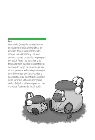 Leo
Leonardo Quezada, actualmente
estudiante de Diseño Gráfico en
Viña del Mar, es un amante del
dibujo, la ilustración y los web
comics, posee un estilo simple pero
sin dejar fuera los detalles y de
trazos firmes que ha ido perfeccio-
nando a lo largo de su vida, así da
vida a gran variedad de personajes
con diferentes personalidades y
características. Su influencia viene
de la infancia, dibujos animados
de los 90 y los videojuegos son las
mayores fuentes de inspiración.
 