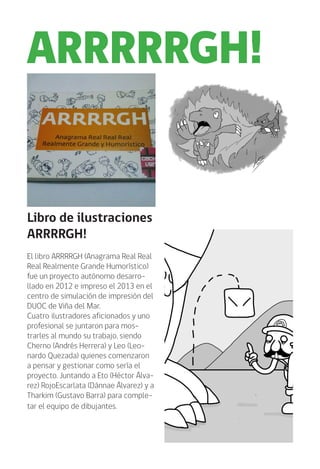 Libro de ilustraciones
ARRRRGH!
El libro ARRRRGH (Anagrama Real Real
Real Realmente Grande Humorístico)
fue un proyecto autónomo desarro-
llado en 2012 e impreso el 2013 en el
centro de simulación de impresión del
DUOC de Viña del Mar.
Cuatro ilustradores aficionados y uno
profesional se juntaron para mos-
trarles al mundo su trabajo, siendo
Cherno (Andrés Herrera) y Leo (Leo-
nardo Quezada) quienes comenzaron
a pensar y gestionar como sería el
proyecto. Juntando a Eto (Héctor Álva-
rez) RojoEscarlata (Dánnae Álvarez) y a
Tharkim (Gustavo Barra) para comple-
tar el equipo de dibujantes.
ARRRRRGH!
 