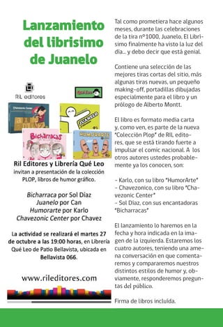 Tal como prometiera hace algunos
meses, durante las celebraciones
de la tira n°1000, Juanelo, El Librí-
simo finalmente ha visto la luz del
día… y debo decir que está genial.
Contiene una selección de las
mejores tiras cortas del sitio, más
algunas tiras nuevas, un pequeño
making-off, portadillas dibujadas
especialmente para el libro y un
prólogo de Alberto Montt.
El libro es formato media carta
y, como ven, es parte de la nueva
“Colección Plop” de RIL edito-
res, que se está tirando fuerte a
impulsar el comic nacional. A los
otros autores ustedes probable-
mente ya los conocen, son:
- Karlo, con su libro “HumorArte”
- Chavezonico, con su libro “Cha-
vezonic Center”
- Sol Díaz, con sus encantadoras
“Bicharracas”
El lanzamiento lo haremos en la
fecha y hora indicada en la ima-
gen de la izquierda. Estaremos los
cuatro autores, teniendo una ame-
na conversación en que comenta-
remos y compararemos nuestros
distintos estilos de humor y, ob-
viamente, responderemos pregun-
tas del público.
Firma de libros incluída.
Lanzamiento
del librisimo
de Juanelo
 
