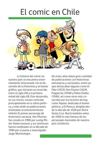 La historia del cómic en
nuestro país se encuentra estre-
chamente relacionada con el de-
sarrollo de la historieta y el humor
gráfico, que iniciaron su recorrido
entre el siglo XIX y la primera
mitad del siglo XX. Este desarrollo,
en sus inicios, estuvo centrado
principalmente en la sátira políti-
ca, y más tarde en publicaciones
orientadas al entretenimiento
infantil. El primer personaje de
historietas nacional, Von Pilsener,
fue creado en 1906 por Lustig (Pe-
dro Subercaseaux), y sus aventuras
fueron reeditadas en la década de
1990 por el poeta e investigador
Jorge Montealegre.
El comic en Chile
De estos años datan gran cantidad
de publicaciones con historietas
extranjeras y nacionales, entre las
que destacaban algunas como El
Pibe (1923), Don Fausto (1924),
Pulgarcito (1938) y Pobre Diablo
(1946), así como otras más co-
nocidas por los lectores de hoy,
como Topaze, dedicada al humor
político, y El Peneca, dirigido des-
de la década de 1920 por Elvira
Santa Cruz. Nació también antes
de 1950 el más famoso de los
personajes ilustrados de nuestro
país: Condorito.
 