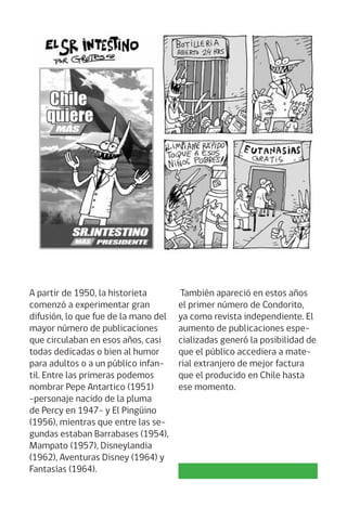 A partir de 1950, la historieta
comenzó a experimentar gran
difusión, lo que fue de la mano del
mayor número de publicaciones
que circulaban en esos años, casi
todas dedicadas o bien al humor
para adultos o a un público infan-
til. Entre las primeras podemos
nombrar Pepe Antartico (1951)
-personaje nacido de la pluma
de Percy en 1947- y El Pingüino
(1956), mientras que entre las se-
gundas estaban Barrabases (1954),
Mampato (1957), Disneylandia
(1962), Aventuras Disney (1964) y
Fantasías (1964).
También apareció en estos años
el primer número de Condorito,
ya como revista independiente. El
aumento de publicaciones espe-
cializadas generó la posibilidad de
que el público accediera a mate-
rial extranjero de mejor factura
que el producido en Chile hasta
ese momento.
 