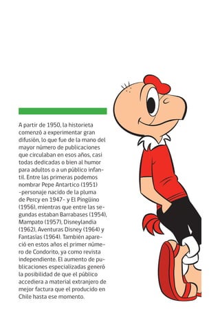 A partir de 1950, la historieta
comenzó a experimentar gran
difusión, lo que fue de la mano del
mayor número de publicaciones
que circulaban en esos años, casi
todas dedicadas o bien al humor
para adultos o a un público infan-
til. Entre las primeras podemos
nombrar Pepe Antartico (1951)
-personaje nacido de la pluma
de Percy en 1947- y El Pingüino
(1956), mientras que entre las se-
gundas estaban Barrabases (1954),
Mampato (1957), Disneylandia
(1962), Aventuras Disney (1964) y
Fantasías (1964). También apare-
ció en estos años el primer núme-
ro de Condorito, ya como revista
independiente. El aumento de pu-
blicaciones especializadas generó
la posibilidad de que el público
accediera a material extranjero de
mejor factura que el producido en
Chile hasta ese momento.
 