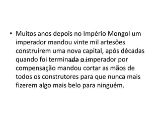 • Muitos anos depois no Império Mongol um
imperador mandou vinte mil artesões
construírem uma nova capital, após décadas
quando foi terminada o imperador por
compensação mandou cortar as mãos de
todos os construtores para que nunca mais
fizerem algo mais belo para ninguém.
Lei nº 11.274
 