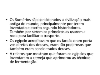 • Os Sumérios são considerados a civilização mais
antiga do mundo, principalmente por terem
inventado e escrita segundo historiadores.
Também por serem os primeiros as usarem a
roda para facilitar o trasporte.
• Os egípcio acreditavam que os faraós eram porta
vos diretos dos deuses, eram tão poderosos que
também eram considerados deuses.
• A relatos que mostram que foram os egípcios que
inventaram a cerveja que aprimorou as técnicas
de fermentação.
 