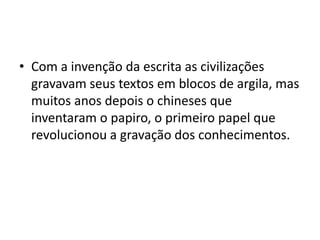 • Com a invenção da escrita as civilizações
gravavam seus textos em blocos de argila, mas
muitos anos depois o chineses que
inventaram o papiro, o primeiro papel que
revolucionou a gravação dos conhecimentos.
 