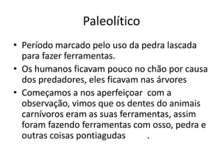 Paleolítico
• Período marcado pelo uso da pedra lascada
para fazer ferramentas.
• Os humanos ficavam pouco no chão por causa
dos predadores, eles ficavam nas árvores
• Começamos a nos aperfeiçoar com a
observação, vimos que os dentes do animais
carnívoros eram as suas ferramentas, assim
foram fazendo ferramentas com osso, pedra e
outras coisas pontiagudas .
 