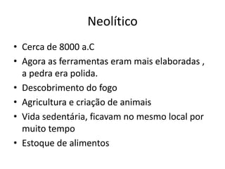 Neolítico
• Cerca de 8000 a.C
• Agora as ferramentas eram mais elaboradas ,
a pedra era polida.
• Descobrimento do fogo
• Agricultura e criação de animais
• Vida sedentária, ficavam no mesmo local por
muito tempo
• Estoque de alimentos
 