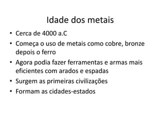 Idade dos metais
• Cerca de 4000 a.C
• Começa o uso de metais como cobre, bronze
depois o ferro
• Agora podia fazer ferramentas e armas mais
eficientes com arados e espadas
• Surgem as primeiras civilizações
• Formam as cidades-estados
 
