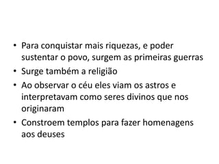 • Para conquistar mais riquezas, e poder
sustentar o povo, surgem as primeiras guerras
• Surge também a religião
• Ao observar o céu eles viam os astros e
interpretavam como seres divinos que nos
originaram
• Constroem templos para fazer homenagens
aos deuses
 