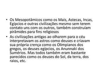 • Os Mesopotâmicos como os Mais, Astecas, Incas,
Egípcios e outras civilizações mesmo sem terem
contato uns com os outros, também construíam
pirâmides para fins religiosos
• As civilizações antigas ao olharem para o céu
interpretavam os astros como deuses e criavam
sua própria crença como os Olimpianos dos
gregos, os deuses egípcios, os Anunnaki dos
Sumérios. Mas todos também eram bastante
parecidos como os deuses do Sol, da terra, dos
raios, etc.
 