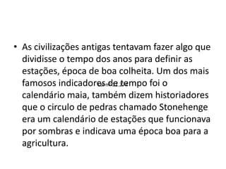 • As civilizações antigas tentavam fazer algo que
dividisse o tempo dos anos para definir as
estações, época de boa colheita. Um dos mais
famosos indicadores de tempo foi o
calendário maia, também dizem historiadores
que o circulo de pedras chamado Stonehenge
era um calendário de estações que funcionava
por sombras e indicava uma época boa para a
agricultura.
Lei nº 11.274
 