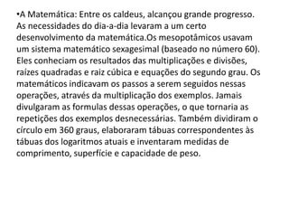 •A Matemática: Entre os caldeus, alcançou grande progresso.
As necessidades do dia-a-dia levaram a um certo
desenvolvimento da matemática.Os mesopotâmicos usavam
um sistema matemático sexagesimal (baseado no número 60).
Eles conheciam os resultados das multiplicações e divisões,
raízes quadradas e raiz cúbica e equações do segundo grau. Os
matemáticos indicavam os passos a serem seguidos nessas
operações, através da multiplicação dos exemplos. Jamais
divulgaram as formulas dessas operações, o que tornaria as
repetições dos exemplos desnecessárias. Também dividiram o
círculo em 360 graus, elaboraram tábuas correspondentes às
tábuas dos logaritmos atuais e inventaram medidas de
comprimento, superfície e capacidade de peso.
 