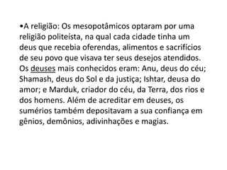 •A religião: Os mesopotâmicos optaram por uma
religião politeísta, na qual cada cidade tinha um
deus que recebia oferendas, alimentos e sacrifícios
de seu povo que visava ter seus desejos atendidos.
Os deuses mais conhecidos eram: Anu, deus do céu;
Shamash, deus do Sol e da justiça; Ishtar, deusa do
amor; e Marduk, criador do céu, da Terra, dos rios e
dos homens. Além de acreditar em deuses, os
sumérios também depositavam a sua confiança em
gênios, demônios, adivinhações e magias.
 