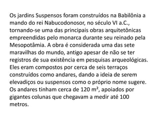 Os jardins Suspensos foram construídos na Babilônia a
mando do rei Nabucodonosor, no século VI a.C.,
tornando-se uma das principais obras arquitetônicas
empreendidas pelo monarca durante seu reinado pela
Mesopotâmia. A obra é considerada uma das sete
maravilhas do mundo, antigo apesar de não se ter
registros de sua existência em pesquisas arqueológicas.
Eles eram compostos por cerca de seis terraços
construídos como andares, dando a ideia de serem
elevadiços ou suspensos como o próprio nome sugere.
Os andares tinham cerca de 120 m², apoiados por
gigantes colunas que chegavam a medir até 100
metros.
 