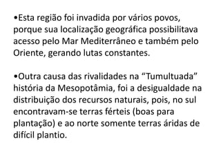 •Esta região foi invadida por vários povos,
porque sua localização geográfica possibilitava
acesso pelo Mar Mediterrâneo e também pelo
Oriente, gerando lutas constantes.
•Outra causa das rivalidades na “Tumultuada”
história da Mesopotâmia, foi a desigualdade na
distribuição dos recursos naturais, pois, no sul
encontravam-se terras férteis (boas para
plantação) e ao norte somente terras áridas de
difícil plantio.
 