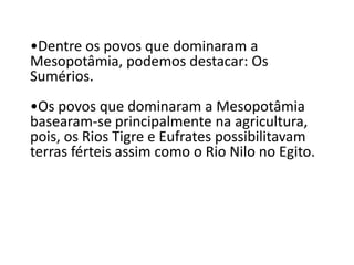 •Dentre os povos que dominaram a
Mesopotâmia, podemos destacar: Os
Sumérios.
•Os povos que dominaram a Mesopotâmia
basearam-se principalmente na agricultura,
pois, os Rios Tigre e Eufrates possibilitavam
terras férteis assim como o Rio Nilo no Egito.
 